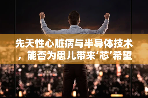 先天性心脏病与半导体技术，能否为患儿带来‘芯’希望？