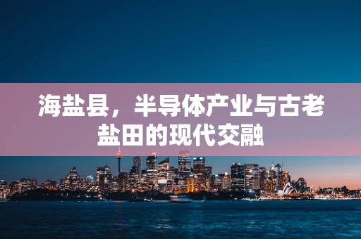 海盐县，半导体产业与古老盐田的现代交融