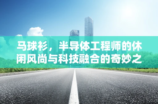 马球衫，半导体工程师的休闲风尚与科技融合的奇妙之处