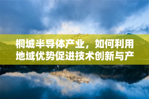 桐城半导体产业，如何利用地域优势促进技术创新与产业升级？