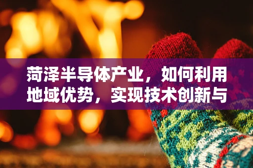 菏泽半导体产业，如何利用地域优势，实现技术创新与产业升级？