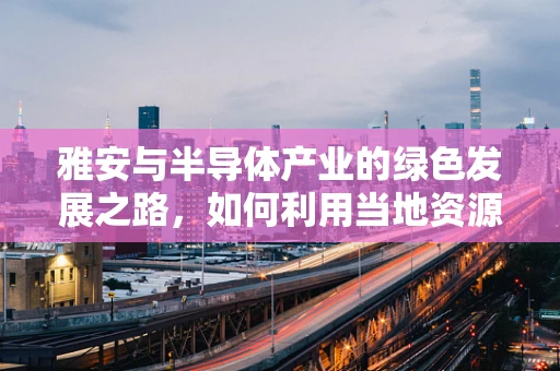 雅安与半导体产业的绿色发展之路，如何利用当地资源优势？