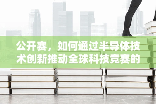 公开赛，如何通过半导体技术创新推动全球科技竞赛的加速？