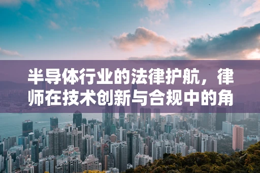 半导体行业的法律护航，律师在技术创新与合规中的角色