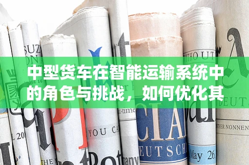 中型货车在智能运输系统中的角色与挑战，如何优化其半导体解决方案？