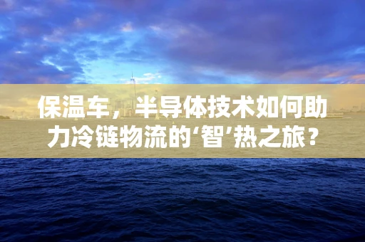 保温车，半导体技术如何助力冷链物流的‘智’热之旅？
