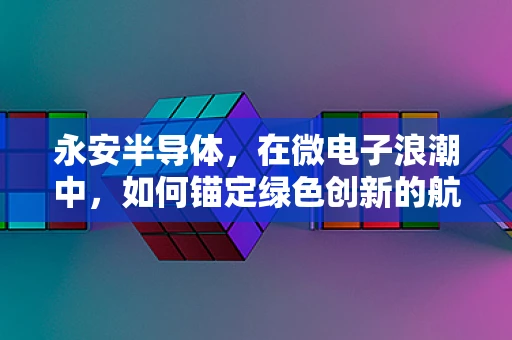 永安半导体，在微电子浪潮中，如何锚定绿色创新的航标？