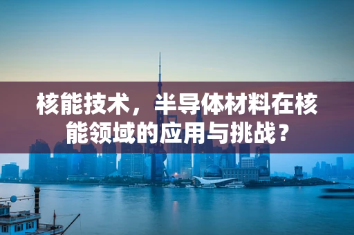 核能技术，半导体材料在核能领域的应用与挑战？