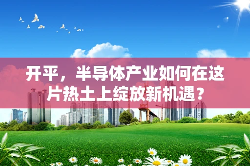 开平，半导体产业如何在这片热土上绽放新机遇？