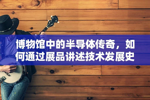 博物馆中的半导体传奇，如何通过展品讲述技术发展史？