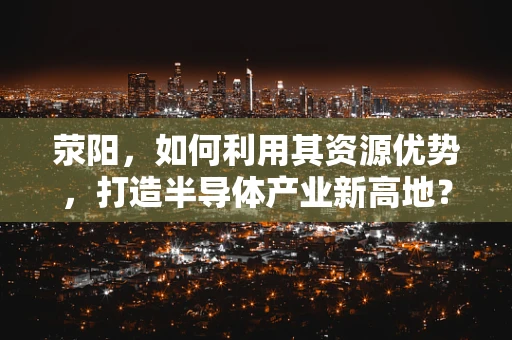 荥阳，如何利用其资源优势，打造半导体产业新高地？