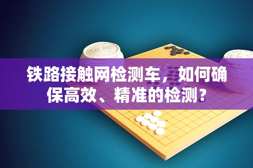 铁路接触网检测车，如何确保高效、精准的检测？
