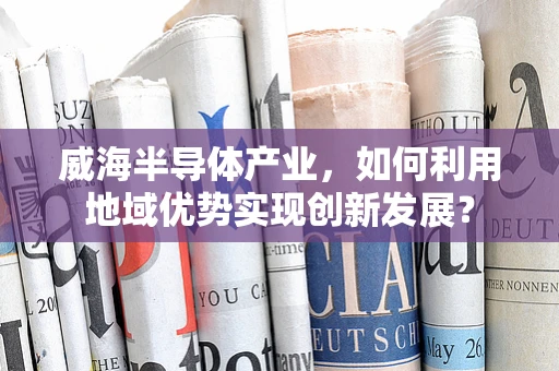 威海半导体产业，如何利用地域优势实现创新发展？