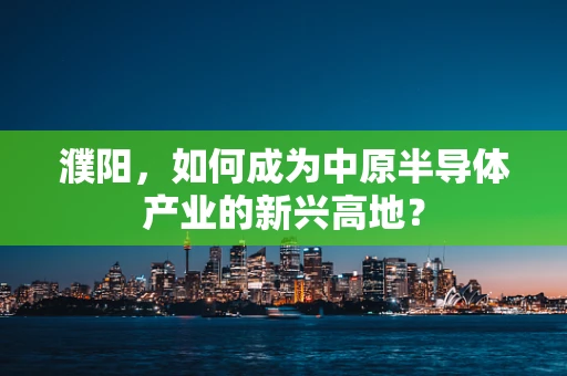 濮阳，如何成为中原半导体产业的新兴高地？