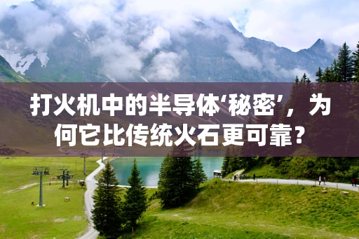 打火机中的半导体‘秘密’，为何它比传统火石更可靠？