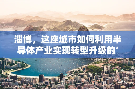 淄博，这座城市如何利用半导体产业实现转型升级的‘芯片’策略？