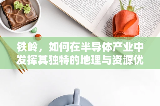 铁岭，如何在半导体产业中发挥其独特的地理与资源优势？