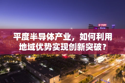 平度半导体产业，如何利用地域优势实现创新突破？