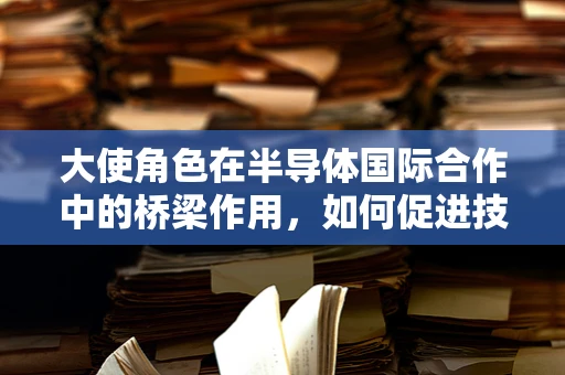 大使角色在半导体国际合作中的桥梁作用，如何促进技术交流与市场拓展？
