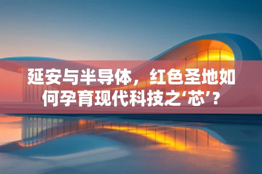 延安与半导体，红色圣地如何孕育现代科技之‘芯’？
