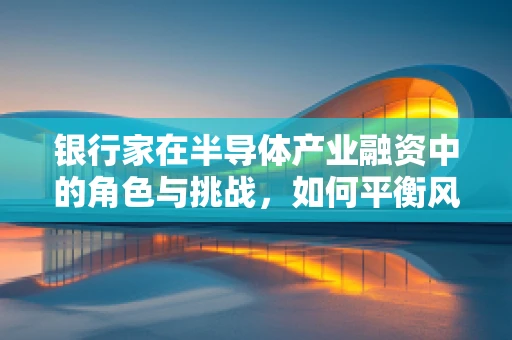 银行家在半导体产业融资中的角色与挑战，如何平衡风险与机遇？