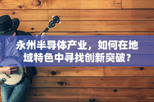 永州半导体产业，如何在地域特色中寻找创新突破？