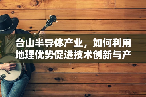 台山半导体产业，如何利用地理优势促进技术创新与产业升级？