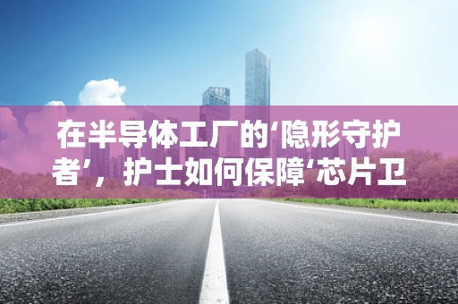 在半导体工厂的‘隐形守护者’，护士如何保障‘芯片卫士’的健康？