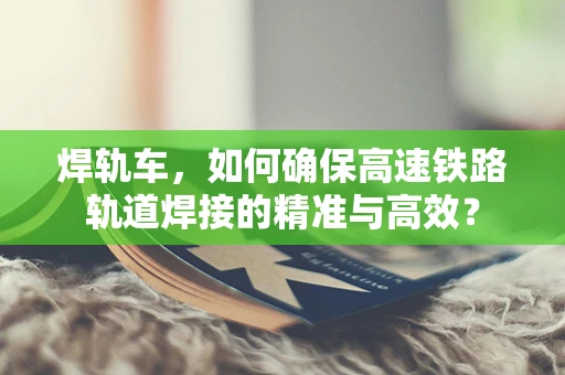 焊轨车，如何确保高速铁路轨道焊接的精准与高效？