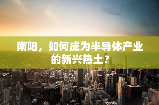 南阳，如何成为半导体产业的新兴热土？