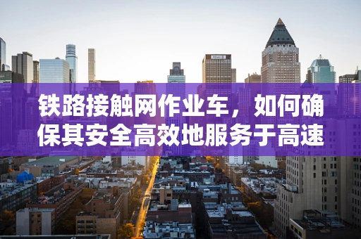 铁路接触网作业车，如何确保其安全高效地服务于高速铁路？