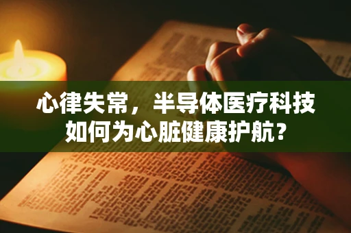 心律失常，半导体医疗科技如何为心脏健康护航？
