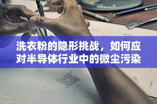 洗衣粉的隐形挑战，如何应对半导体行业中的微尘污染？