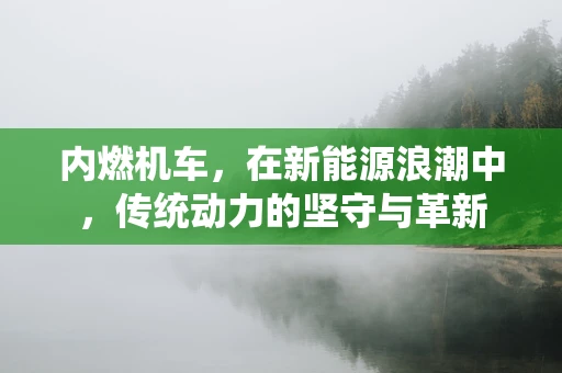 内燃机车，在新能源浪潮中，传统动力的坚守与革新