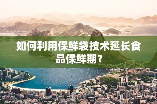如何利用保鲜袋技术延长食品保鲜期？