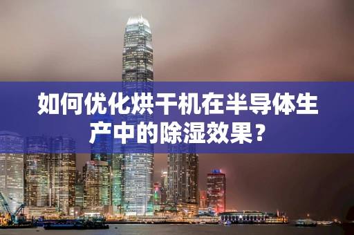 如何优化烘干机在半导体生产中的除湿效果？