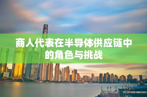 商人代表在半导体供应链中的角色与挑战