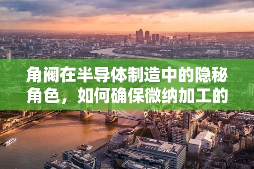 角阀在半导体制造中的隐秘角色，如何确保微纳加工的精确控制？