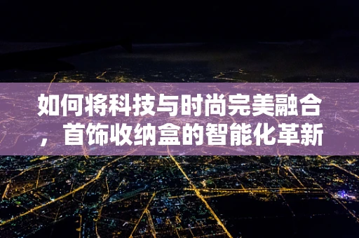 如何将科技与时尚完美融合，首饰收纳盒的智能化革新？