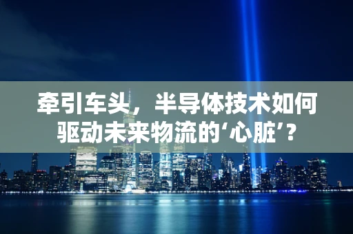 牵引车头，半导体技术如何驱动未来物流的‘心脏’？