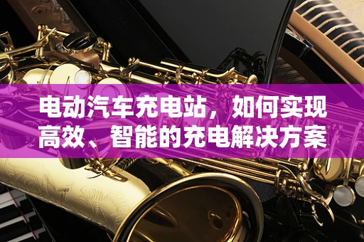 电动汽车充电站，如何实现高效、智能的充电解决方案？