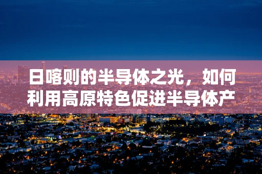 日喀则的半导体之光，如何利用高原特色促进半导体产业发展？
