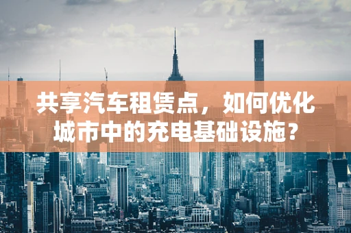 共享汽车租赁点，如何优化城市中的充电基础设施？
