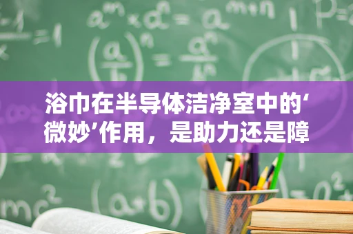 浴巾在半导体洁净室中的‘微妙’作用，是助力还是障碍？