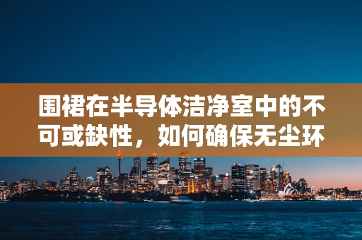 围裙在半导体洁净室中的不可或缺性，如何确保无尘环境的安全与效率？