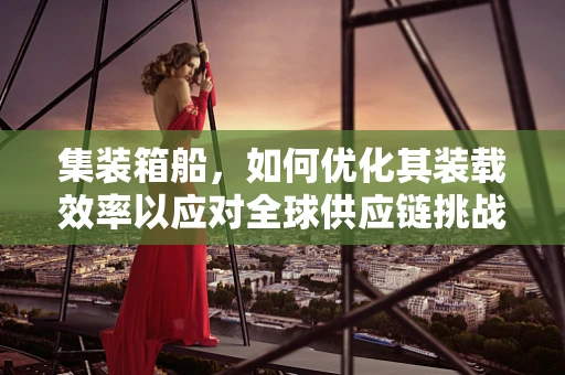 集装箱船，如何优化其装载效率以应对全球供应链挑战？