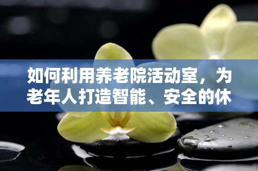 如何利用养老院活动室，为老年人打造智能、安全的休闲空间？