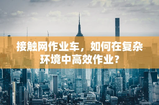 接触网作业车，如何在复杂环境中高效作业？