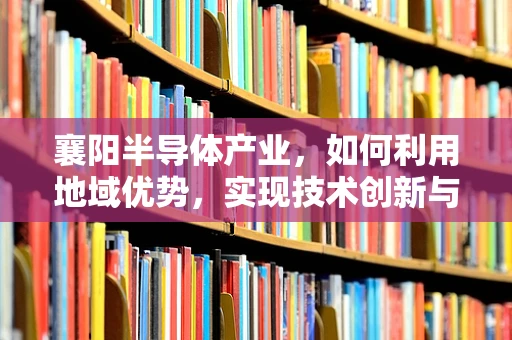 襄阳半导体产业，如何利用地域优势，实现技术创新与产业升级？