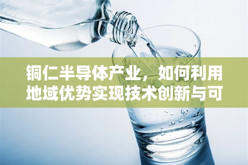 铜仁半导体产业，如何利用地域优势实现技术创新与可持续发展？